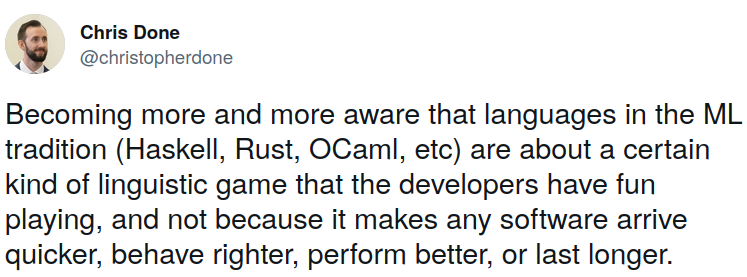 Becoming more and more aware that languages in the ML tradition (Haskell, Rust, OCaml, etc) are about a certain kind of linguistic game that the developers have fun playing, and not because it makes any software arrive quicker, behave righter, perform better, or last longer - Chris Done, September 2022]